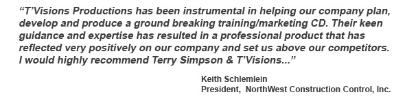 T’Visions Productions has been instrumental in helping our company plan, develop and produce a ground breaking training/marketing CD. Their keen guidance and expertise has resulted in a professional product that has reflected very positively on our company and set us above our competitors. I would highly recommend Terry Simpson & T’Visions... -client Keith Schlemlein, President, NorthWest Construction Control, Inc.